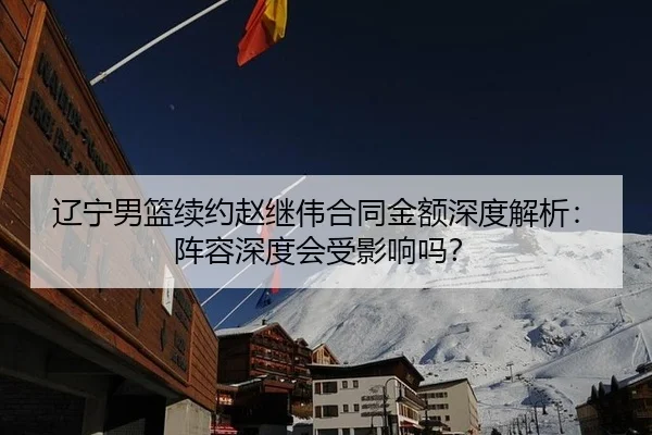 辽宁男篮续约赵继伟合同金额深度解析：阵容深度会受影响吗？